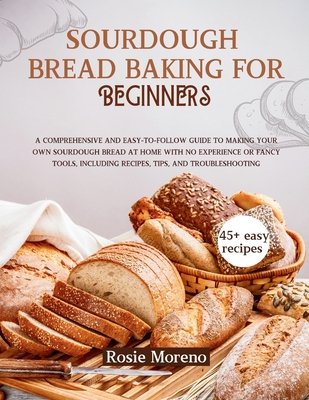 Sourdough bread baking for beginners: Comprehensive and Easy-to-Follow Guide to Making Your Own Sourdough Bread at Home with No Experience or Fancy To - Rosie Moreno