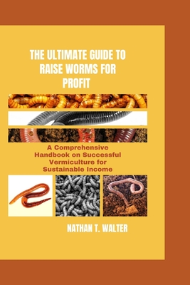 The Ultimate Guide to Raise Worms for Profit: A Comprehensive Handbook on Successful Vermiculture for Sustainable Income - Nathan T. Walter