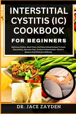 Interstitial Cystitis (IC) Cookbook for Beginners: Delicious Dishes, Meal Plans, And Nourishing Recipes To Ease Discomfort, Alleviate Pain, Control In - Jace Zayden