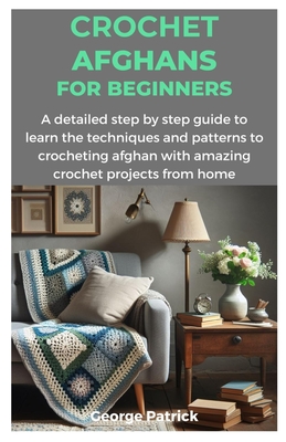 Crochet Afghans for Beginners: A detailed step by step guide to learn the techniques and patterns to crocheting afghan with amazing crochet projects - George Patrick