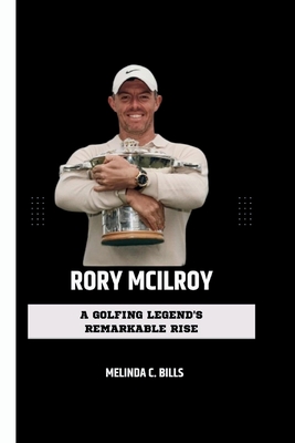 Rory McIlroy: A Golfing Legend's Remarkable Rise - Melinda C. Bills