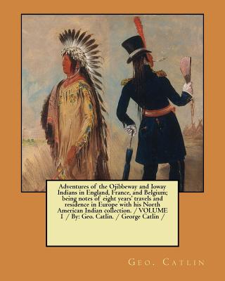 Adventures of the Ojibbeway and Ioway Indians in England, France, and Belgium; being notes of eight years' travels and residence in Europe with his No - Geo Catlin