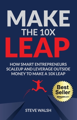 Make The 10X Leap: How Smart Entrepreneurs Scale Up and Leverage Outside Money to Make a 10X Leap - Steve Walsh