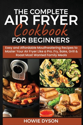 The Complete Air Fryer Cookbook for Beginners: Easy and Affordable Mouthwatering Recipes to Master Your Air Fryer Like a Pro. Fry, Bake, Grill & Roast - Howie Dyson