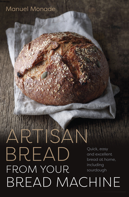 Artisan Bread from Your Bread Machine: Quick, Easy and Excellent Bread at Home, Including Sourdough - Manuel Monade