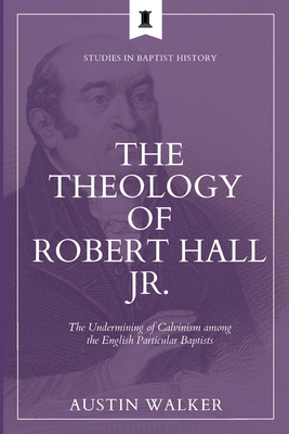 The Theology of Robert Hall Jr.: The Undermining of Calvinism among the English Particular Baptists - Austin Walker