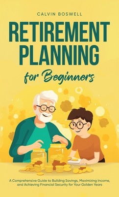 Retirement Planning for Beginners: A Comprehensive Guide to Building Savings, Maximizing Income, and Achieving Financial Security for Your Golden Year - Calvin Boswell