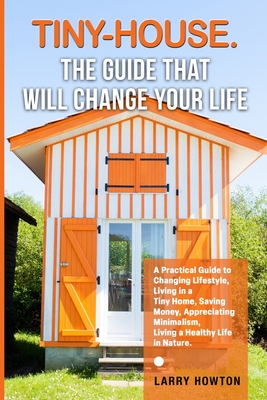 Tiny-House. The Guide that Will Change Your Life: A Practical Guide to Changing Lifestyle, Living in a Tiny Home, Saving Money, Appreciating Minimalis - Larry Howton