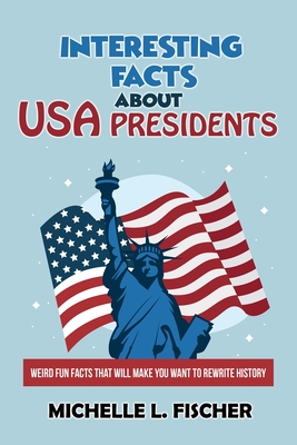 Interesting Facts About USA Presidents: Weird Fun Facts That Will Make You Want To Rewrite History - Michelle L. Fischer
