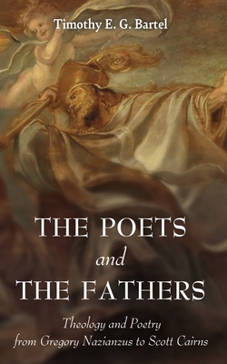 The Poets and the Fathers: Theology and Poetry from Gregory Nazianzus to Scott Cairns - Timothy E. G. Bartel