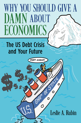 Why You Should Give a Damn about Economics: The Us Debt Crisis and Your Future - Leslie A. Rubin