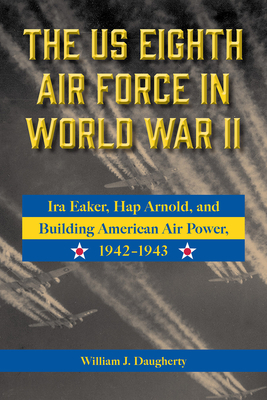 The Us Eighth Air Force in World War II: IRA Eaker, Hap Arnold, and Building American Air Power, 1942-1943 Volume 8 - William J. Daugherty