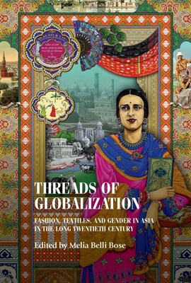 Threads of Globalization: Fashion, Textiles, and Gender in Asia in the Long Twentieth Century - Melia Belli Bose