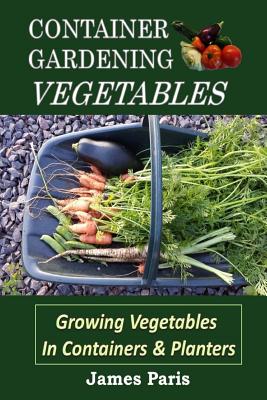 Container Gardening - Vegetables: Growing Vegetables In Containers And Planters - James Paris
