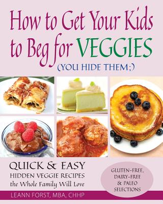 How to Get Your Kids to Beg for Veggies: Quick & Easy Hidden Veggie Recipes the Whole Family Will Love - Leann Forst