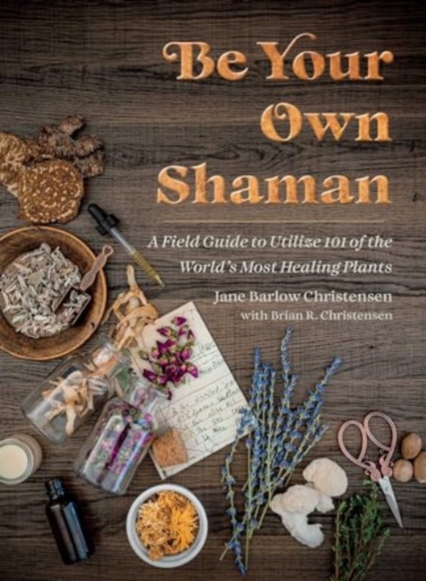 Be Your Own Shaman: A Field Guide to Utilize 101 of the World's Most Healing Plants - Jane Barlow Christensen