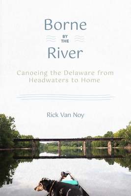 Borne by the River: Canoeing the Delaware from Headwaters to Home - Rick Van Noy