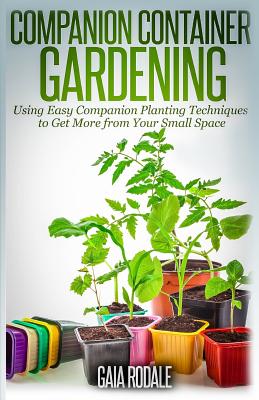 Companion Container Gardening: Using Easy Companion Planting Techniques to Get More from Your Small Space - Gaia Rodale