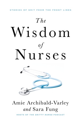 The Wisdom of Nurses: Stories of Grit from the Front Lines - Amie Archibald-varley