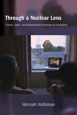 Through a Nuclear Lens: France, Japan, and Cinema from Hiroshima to Fukushima - Hannah Holtzman
