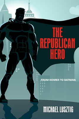 The Republican Hero: From Homer to Batman - Michael Lusztig