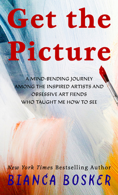 Get the Picture: A Mind-Bending Journey Among the Inspired Artists and Obsessive Art Fiends Who Taught Me How to See - Bianca Bosker
