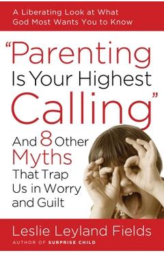 Coperta cărții 'Parenting Is Your Highest Calling: And 8 Other Myths That Trap Us in Worry and Guilt - Leslie Leyland Fields'
