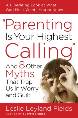Coperta cărții 'Parenting Is Your Highest Calling: And 8 Other Myths That Trap Us in Worry and Guilt - Leslie Leyland Fields'
