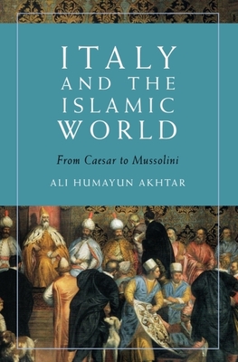 Italy and the Islamic World: From Caesar to Mussolini - Ali Humayun Akhtar