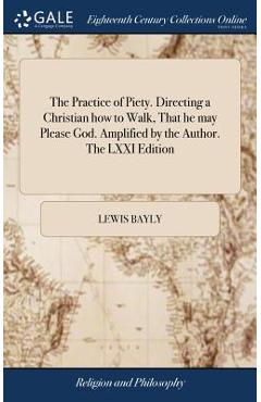 The Practice of Piety. Directing a Christian how to Walk, That he may Please God. Amplified by the Author. The LXXI Edition - Lewis Bayly