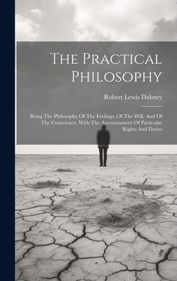 The Practical Philosophy: Being The Philosophy Of The Feelings, Of The Will, And Of The Conscience, With The Ascertainment Of Particular Rights - Robert Lewis Dabney