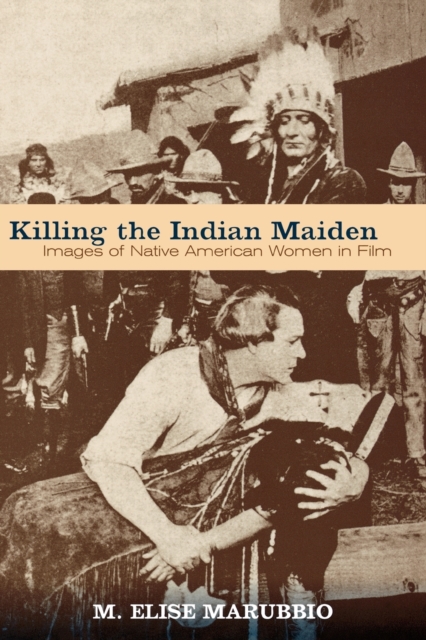 Killing the Indian Maiden: Images of Native American Women in Film - M. Elise Marubbio
