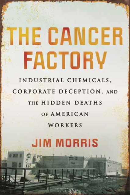 The Cancer Factory: Industrial Chemicals, Corporate Deception, and the Hidden Deaths of American Workers - Jim Morris