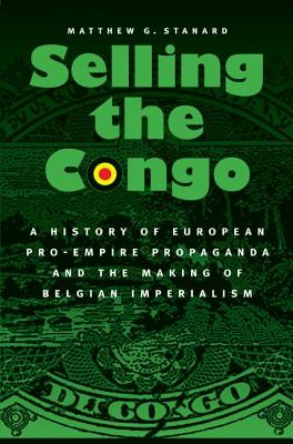 Selling the Congo: A History of European Pro-Empire Propaganda and the Making of Belgian Imperialism - Matthew G. Stanard