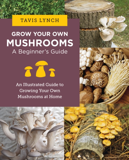 Grow Your Own Mushrooms: A Beginner's Guide: An Illustrated Guide to Cultivating Your Own Mushrooms at Home - Tavis Lynch