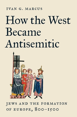 How the West Became Antisemitic: Jews and the Formation of Europe, 800-1500 - Ivan G. Marcus