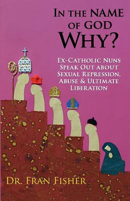 In the Name of God, Why?: Ex-Catholic Nuns Speak Out about Sexual Repression, Abuse & Ultimate Liberation - Fran Fisher