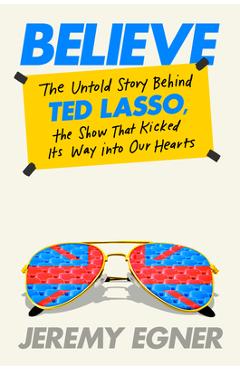 Coperta cărții 'Believe: The Untold Story Behind Ted Lasso, the Show That Kicked Its Way Into Our Hearts - Jeremy Egner'