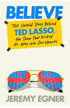 Believe: The Untold Story Behind Ted Lasso, the Show That Kicked Its Way Into Our Hearts - Jeremy Egner
