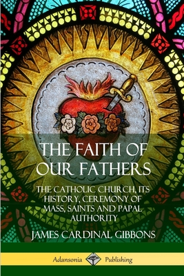 The Faith of Our Fathers: The Catholic Church, Its History, Ceremony of Mass, Saints and Papal Authority - James Cardinal Gibbons