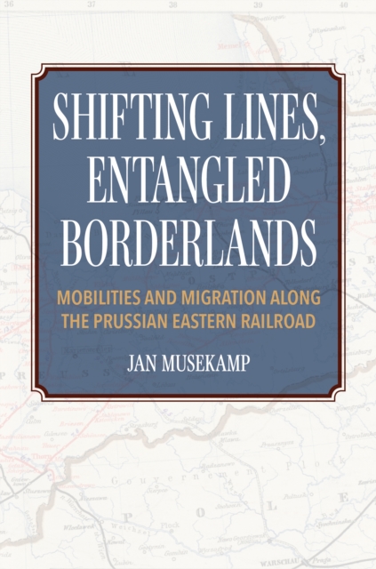 Shifting Lines, Entangled Borderlands: Mobilities and Migration Along the Prussian Eastern Railroad - Jan Musekamp