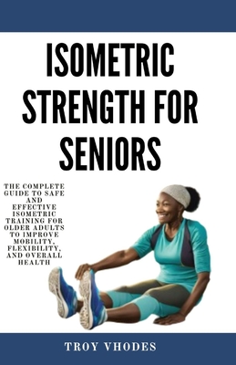 Isometric Strength for Seniors: The Complete Guide To Safe And Effective Isometric Training For Older Adults To Improve Mobility, Flexibility, And Ove - Troy Vhodes