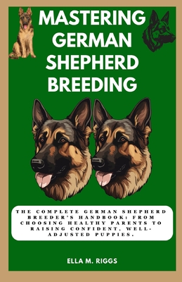 Mastering German Shepherd Breeding: The Complete German Shepherd Breeder's Handbook: From choosing healthy parents to raising confident, well-adjusted - Ella M. Riggs