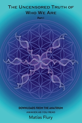 The Uncensored Truth of Who We Are: Part 1: Downloads From The Anatrium (awaken as you read) - Matias Flury