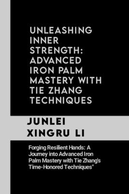 Unleashing Inner Strength: Advanced Iron Palm Mastery with Tie Zhang Techniques: Forging Resilient Hands: A Journey into Advanced Iron Palm Maste - Junlei Xingru Li