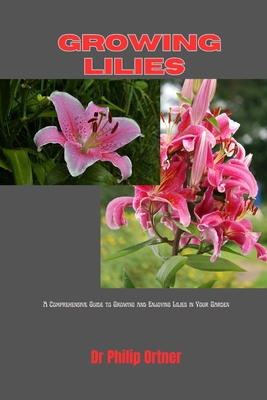 Growing Lilies: A Comprehensive Guide to Growing and Enjoying Lilies in Your Garden - Philip Ortner