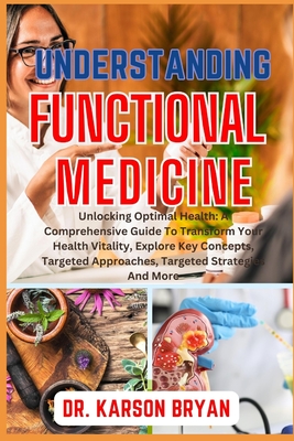 Understanding Functional Medicine: Unlocking Optimal Health: A Comprehensive Guide To Transform Your Health Vitality, Explore Key Concepts, Targeted A - Karson Bryan