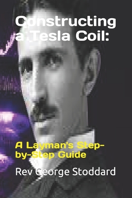 Constructing a Tesla Coil: : A Layman's Step-by-Step Guide - George Stoddard