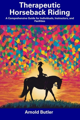 Therapeutic Horseback Riding: A Comprehensive Guide for Individuals, Instructors, and Facilities - Arnold Butler