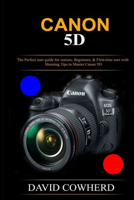 Canon 5D: The Perfect user guide for seniors, Beginners, & First-time user with Shooting Tips to Master Canon 5D - David Cowherd